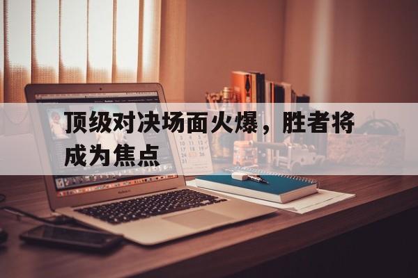 九州娱乐app-顶级对决场面火爆，胜者将成为焦点(顶级对抗)